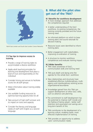 8. What did the pilot sites
get out of the TNA?
8.1 Benefits for workforce development
• A more strategic approach that addresses
the competences required
• A better understanding of the EoLC
workforce, its existing competences, the
training currently provided and the future
training need
• An informed platform on which to base
training plans and sound rationale for
decision-making
North East London and South East London Cancer Networks

7.5 Top tips to improve access to
training
• Provide a range of training styles to
accommodate a diverse workforce
• Apply adult teaching principles for
learning and development that place a
level of trust and responsibility on the
individual
• Consider timing and venues to facilitate
access for all staff groups
• Make information about training widely
available
• Use available funding resources to
optimise learning opportunities for all
• Take account of high staff turnover and
its impact on costs and capacity
• Consider the literacy and language
needs of staff with English as a second
language.

• Resource issues were identified to inform
training plans
• Better engagement with stakeholders,
improving co-ordination of training
• A structure to monitor workforce
competences and evaluate training impact.
8.2 Wider benefits
• TNA raises awareness of EoLC,
communication skills and training need
• TNA puts death and dying onto the
agenda for the whole EoLC workforce
• New relationships and structures have
established effective multidisciplinary, multiagency and interdisciplinary working across
organisational boundaries
• Knowledge gained from this TNA can
support development of other EoLC skills,
such as advance care planning
• The commitment to staff development has
the potential to improve staff morale and
the feeling of being valued – better staff
retention and associated cost savings are a
long-term benefit of this
• TNA contributes to the development of a
learning culture, enabling faster, more
effective implementation of training
• TNA provides an opportunity to address
users’ communication needs.

15

 