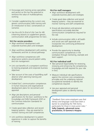 • Encourage joint training across specialities
and sectors as this has the potential to
reinforce the value of multidisciplinary
working
• Consider supplementing the current core
generic communication skills training with
an introduction to EoLC conversations or
scenarios
• Use the e-ELCA (End of Life Care for All)
e-learning sessions to supplement generic
communication skills programmes for EoLC.
10.3 For service providers
• Align workforce development with
corporate business plans and strategies
• Align workforce development with existing
frameworks and link to clinical pathways
• Align workforce competences with
governance systems around patient safety
and risk management
• Link cost benefits of a competent workforce
to training proposals and corporate business
objectives
• Take account of the costs of backfilling staff
absence when planning training and
development
• Embed EoLC communication competences
in human resources and organisational
development plans for recruitment and
appraisal
• Align job descriptions and personal
specifications for the EoLC workforce to the
Knowledge and Skills Framework (KSF) or
the Common Induction Standards for
communication
• Create good data collection and record
keeping systems - they are essential to
monitor training and staff competences

10.4 For staff managers
• Align workforce development with
corporate business plans and strategies
• Create good data collection and record
keeping systems – they are essential to
monitor training and staff competences
• Ensure job descriptions and personal
specifications accurately describe
communication competences required for
the role
• Include communication skills in all health
and social care staff appraisals and
incorporate into continuing professional
development
• Provide the opportunity to develop
communication competences in the
workplace through mentoring, example and
team support.
10.5 For individual staff
• Take personal responsibility for reviewing,
renewing and enhancing the competences,
knowledge and skill required for your role
in EoLC
• Measure individual role specifications
against the common core competences,
principles and the underlying national
occupational standards to identify the
competences required
• Use your appraisal and personal
development plans to identify training
needs.
"Feedback from some employers was that
literacy and language could have been a
barrier to completing the TNA forms,
particularly for those in more junior roles."
Sally Coppock, advanced nurse
practitioner, St Gemma's Hospice

• Link workforce development to patient
experience in order to capture the benefits
of training.

20

 