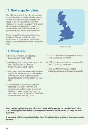 11. Next steps for pilots
The TNA has provided the pilot sites with an
information base to support development of
training and education that will meet the
needs of their local workforce. It will be
important to monitor the delivery and uptake
of training and to evaluate its impact on
business objectives, staff confidence and
competence, and on the user experience.
Please contact the national programme at
info@endoflifecare.nhs.uk for more
information, or if you would like to have
copies of the questionnaires used by the pilot
sites.
Teesside University

12. References
1. National End of Life Care Strategy.
Department of Health, 2008

5. EDT 3 – standard - training needs analysis.
NHS Connecting for Health

2. Developing skills: talking about end of life
care. National End of Life Care
Programme/Connected©, 2010

6. ETD 3 – guidance – training needs analysis.
NHS Connecting for Health

3. Common core competences and principles:
a guide for health and social care workers
working with adults at the end of life.
NEoLCP/DH/Skills for Health/Skills for Care,
2009

7. Care Quality Commission website
http://www.cqc.org.uk/findcareservices.cfm

4. A framework of national occupational
standards to support common core
competences and principles: a guide for
health and social care workers working
with adults at end of life. NEoLCP/DH/Skills
for Health/Skills for Care, 2010

Case studies highlighting the pilot sites' work will be posted on the National End of
Life Care Programme’s website, www.endoflifecareforadults.nhs.uk, as they become
available.
A summary of this report is available from the publications section of the programme’s
website.

21

 