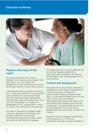 Executive summary

Purpose and scope of this
report
This report provides the first round of
feedback from a training needs analysis (TNA)
pilot project, set up to support the
development of communication skills training
for all those working in end of life care (EoLC).
It provides some early outcomes and learning
from 12 pilot sites around the country, each of
which carried out its own local workforce
TNA. We hope these initial findings will be
useful to other organisations planning to carry
out a TNA themselves, or to support the
development of EoLC training plans. A series
of ‘top tips’ are summarised in the document.
The report is also aimed at strategic health
authorities, education commissioners and
providers, health and social services
commissioners and service providers, health
and social care staff and their managers.

3

This project has been run by the National End
of Life Care Programme (NEoLCP) in
partnership with Connected©, the national
communication skills training programme for
cancer services.

Context and background
The health and social care EoLC workforce is
employed by a wide range of organisations in
a variety of settings. Competence in
communication underpins all good quality
EoLC. It is essential that health and social care
staff can have open and effective
conversations with people, their families and
carers about death and dying and the issues
surrounding it. This ensures that service users
are well supported, their wishes can be
properly discussed and personal care plans put
in place.
The End of Life Care Strategy1 has identified
communication as one of the four
competence areas that cut across all levels of

 