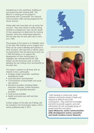 competences in this workforce, building on
and enhancing their existing skills. The
NEoLCP is working on this project in
partnership with Connected©, the national
communication skills training programme for
cancer services.
Twelve pilot sites have been set up across the
country2. They were asked to assess existing
workforce competences, then use the results
of their assessment to determine the training
required. Using this needs-based approach,
the first step was for each pilot site to carry
out a TNA.
The purpose of this report is to highlight some
of the early TNA findings and to suggest how
these can be used to develop best practice in
other locations. We hope that it will be useful
to organisations that are planning to carry out
a TNA themselves or to support the
development of their training plans. It
highlights the rationale behind the TNA
project and the processes used, as well as
detailing the key findings from and benefits to
the pilot sites.
This report is relevant to all those with an
interest in EoLC, particularly:
• Strategic health authorities’ workforce
development leads
• Local education commissioners
• Commissioners of local health and social
care services
• Education providers including higher
education institutes, further education
institutes and specialist education
providers
• Local service providers
• Health and social care staff and their
managers.
Further analysis of the pilot site findings will
be included in the final project report, which
will be published early in 2011.

7

Lancashire and South Cumbria Cancer Network

"Staff working in critical care, renal
medicine and stroke services initiate and
respond to difficult end of life
conversations. They need the knowledge
and skills to provide support, care and
information for this vulnerable group of
people and their care givers."
Jayne McGurran, senior communication
skills development trainer, Lancashire
and South Cumbria Cancer Network

 