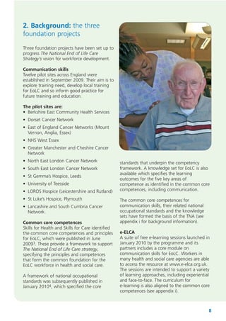 2. Background: the three
foundation projects
Three foundation projects have been set up to
progress The National End of Life Care
Strategy’s vision for workforce development.
Communication skills
Twelve pilot sites across England were
established in September 2009. Their aim is to
explore training need, develop local training
for EoLC and so inform good practice for
future training and education.
The pilot sites are:
• Berkshire East Community Health Services
• Dorset Cancer Network
• East of England Cancer Networks (Mount
Vernon, Anglia, Essex)
• NHS West Essex
• Greater Manchester and Cheshire Cancer
Network
• North East London Cancer Network
• South East London Cancer Network
• St Gemma’s Hospice, Leeds
• University of Teesside
• LOROS Hospice (Leicestershire and Rutland)
• St Luke’s Hospice, Plymouth
• Lancashire and South Cumbria Cancer
Network.
Common core competences
Skills for Health and Skills for Care identified
the common core competences and principles
for EoLC, which were published in June
20093. These provide a framework to support
The National End of Life Care strategy,
specifying the principles and competences
that form the common foundation for the
EoLC workforce in health and social care.
A framework of national occupational
standards was subsequently published in
January 20104, which specified the core

standards that underpin the competency
framework. A knowledge set for EoLC is also
available which specifies the learning
outcomes for the five key areas of
competence as identified in the common core
competences, including communication.
The common core competences for
communication skills, their related national
occupational standards and the knowledge
sets have formed the basis of the TNA (see
appendix i for background information).
e-ELCA
A suite of free e-learning sessions launched in
January 2010 by the programme and its
partners includes a core module on
communication skills for EoLC. Workers in
many health and social care agencies are able
to access the resource at www.e-elca.org.uk.
The sessions are intended to support a variety
of learning approaches, including experiential
and face-to-face. The curriculum for
e-learning is also aligned to the common core
competences (see appendix i).

8

 