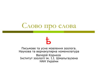 Слово про слова

                 ѣ
  Письмове та усне мовлення зоолога.
Наукова та вернакулярна номенклатура
            Валерій Корнєєв
 Інститут зоології ім. І.І. Шмальгаузена
              НАН України
 