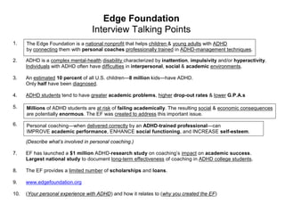 Edge Foundation
                                   Interview Talking Points
1.    The Edge Foundation is a national nonprofit that helps children & young adults with ADHD
      by connecting them with personal coaches professionally trained in ADHD-management techniques.

2.    ADHD is a complex mental-health disability characterized by inattention, impulsivity and/or hyperactivity.
      Individuals with ADHD often have difficulties in interpersonal, social & academic environments.

3.    An estimated 10 percent of all U.S. children—8 million kids—have ADHD.
      Only half have been diagnosed.

4.    ADHD students tend to have greater academic problems, higher drop-out rates & lower G.P.A.s

5.    Millions of ADHD students are at risk of failing academically. The resulting social & economic consequences
      are potentially enormous. The EF was created to address this important issue.

6.    Personal coaching—when delivered correctly by an ADHD-trained professional—can
      IMPROVE academic performance, ENHANCE social functioning, and INCREASE self-esteem.

      (Describe what’s involved in personal coaching.)

7.    EF has launched a $1 million ADHD-research study on coaching’s impact on academic success.
      Largest national study to document long-term effectiveness of coaching in ADHD college students.

8.    The EF provides a limited number of scholarships and loans.

9.    www.edgefoundation.org

10.   (Your personal experience with ADHD) and how it relates to (why you created the EF)
 