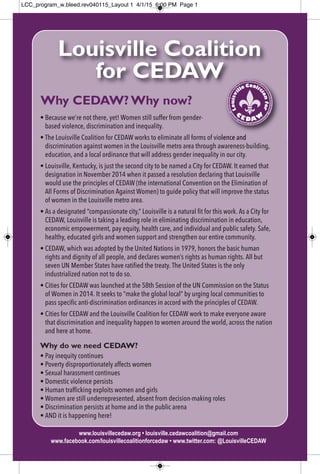 Why CEDAW? Why now?
• Because we’re not there, yet! Women still suffer from gender-
based violence, discrimination and inequality.
• The Louisville Coalition for CEDAW works to eliminate all forms of violence and
discrimination against women in the Louisville metro area through awareness-building,
education, and a local ordinance that will address gender inequality in our city.
• Louisville, Kentucky, is just the second city to be named a City for CEDAW. It earned that
designation in November 2014 when it passed a resolution declaring that Louisville
would use the principles of CEDAW (the international Convention on the Elimination of
All Forms of Discrimination Against Women) to guide policy that will improve the status
of women in the Louisville metro area.
• As a designated “compassionate city,” Louisville is a natural fit for this work. As a City for
CEDAW, Louisville is taking a leading role in eliminating discrimination in education,
economic empowerment, pay equity, health care, and individual and public safety. Safe,
healthy, educated girls and women support and strengthen our entire community.
• CEDAW, which was adopted by the United Nations in 1979, honors the basic human
rights and dignity of all people, and declares women’s rights as human rights. All but
seven UN Member States have ratified the treaty. The United States is the only
industrialized nation not to do so.
• Cities for CEDAW was launched at the 58th Session of the UN Commission on the Status
of Women in 2014. It seeks to “make the global local” by urging local communities to
pass specific anti-discrimination ordinances in accord with the principles of CEDAW.
• Cities for CEDAW and the Louisville Coalition for CEDAW work to make everyone aware
that discrimination and inequality happen to women around the world, across the nation
and here at home.
Why do we need CEDAW?
• Pay inequity continues
• Poverty disproportionately affects women
• Sexual harassment continues
• Domestic violence persists
• Human trafficking exploits women and girls
• Women are still underrepresented, absent from decision-making roles
• Discrimination persists at home and in the public arena
• AND it is happening here!
www.louisvillecedaw.org • louisville.cedawcoalition@gmail.com
www.facebook.com/louisvillecoalitionforcedaw • www.twitter.com: @LouisvilleCEDAW
Louisville Coalition
for CEDAW
LCC_program_w.bleed.rev040115_Layout 1 4/1/15 6:00 PM Page 1
 
