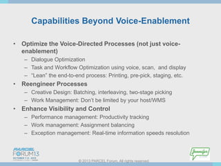 Capabilities Beyond Voice-Enablement
• Optimize the Voice-Directed Processes (not just voiceenablement)
– Dialogue Optimization
– Task and Workflow Optimization using voice, scan, and display
– “Lean” the end-to-end process: Printing, pre-pick, staging, etc.

• Reengineer Processes
– Creative Design: Batching, interleaving, two-stage picking
– Work Management: Don’t be limited by your host/WMS

• Enhance Visibility and Control
– Performance management: Productivity tracking
– Work management: Assignment balancing
– Exception management: Real-time information speeds resolution

© 2013 PARCEL Forum. All rights reserved.

 