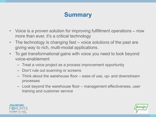 Summary
• Voice is a proven solution for improving fulfillment operations – now
more than ever, it’s a critical technology
• The technology is changing fast – voice solutions of the past are
giving way to rich, multi-modal applications.
• To get transformational gains with voice you need to look beyond
voice-enablement
– Treat a voice project as a process improvement opportunity
– Don’t rule out scanning or screens
– Think about the warehouse floor – ease of use, up- and downstream
processes
– Look beyond the warehouse floor – management effectiveness, user
training and customer service

 