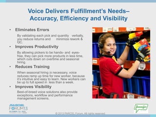 Voice Delivers Fulfillment’s Needs–
Accuracy, Efficiency and Visibility
•

Eliminates Errors
By validating each pick and quantity verbally,
you reduce returns and
minimize rework &
QC.

•

Improves Productivity
By allowing pickers to be hands- and eyesfree, they can pick more products in less time,
which cuts down on overtime and seasonal
hiring.

•

Reduces Training
When seasonal hiring is necessary, voice
reduces ramp up time for new worker, because
it’s intuitive and easy to learn. New workers can
be up to full speed in less than a week.

•

Improves Visibility
Best-of-breed voice solutions also provide
exceptions, workflow and performance
management screens.

© 2013 PARCEL Forum. All rights reserved.

 