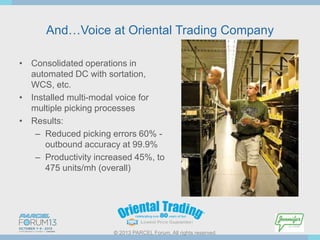 And…Voice at Oriental Trading Company
• Consolidated operations in
automated DC with sortation,
WCS, etc.
• Installed multi-modal voice for
multiple picking processes
• Results:
– Reduced picking errors 60% outbound accuracy at 99.9%
– Productivity increased 45%, to
475 units/mh (overall)

© 2013 PARCEL Forum. All rights reserved.

 