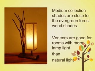 Medium collection
shades are close to
the evergreen forest
wood shades

Veneers are good for
rooms with more
lamp light
than
natural light
 
