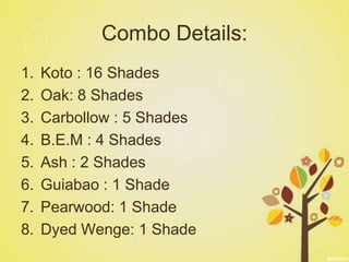 Combo Details:
1.   Koto : 16 Shades
2.   Oak: 8 Shades
3.   Carbollow : 5 Shades
4.   B.E.M : 4 Shades
5.   Ash : 2 Shades
6.   Guiabao : 1 Shade
7.   Pearwood: 1 Shade
8.   Dyed Wenge: 1 Shade
 