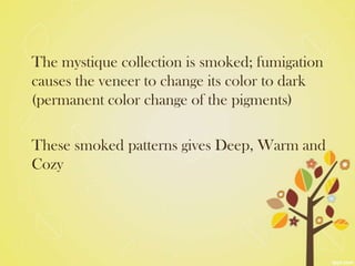 The mystique collection is smoked; fumigation
causes the veneer to change its color to dark
(permanent color change of the pigments)

These smoked patterns gives Deep, Warm and
Cozy
 