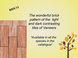 The wonderful brick
 pattern of the light
and dark contrasting
  tiles of Veneers

 *Available in all the
    species in the
      catalogue!
 