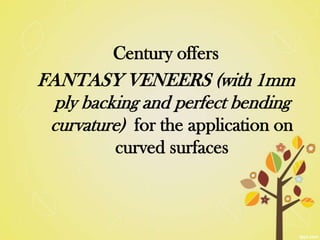 Century offers
FANTASY VENEERS (with 1mm
  ply backing and perfect bending
 curvature) for the application on
          curved surfaces
 