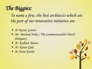 The Biggies:
  To name a few, the best architects which are
  the part of our innovative initiative are:
   Ar Karan Grover
   Mr Micheal Foley ( The Commonwealth’sTorch
    Designer)
   Ar Kalhan Matoo
   Ar Kiran Gala
   Ar Nuru Karim
 