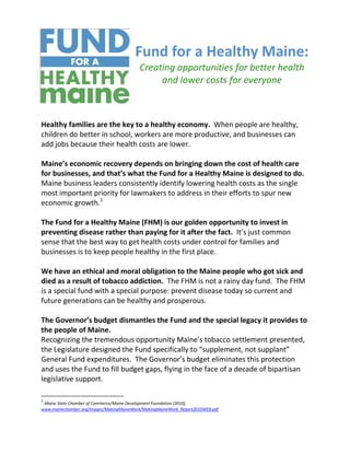 Fund for a Healthy Maine:
                                          Creating opportunities for better health
                                               and lower costs for everyone



Healthy families are the key to a healthy economy. When people are healthy,
children do better in school, workers are more productive, and businesses can
add jobs because their health costs are lower.

Maine’s economic recovery depends on bringing down the cost of health care
for businesses, and that’s what the Fund for a Healthy Maine is designed to do.
Maine business leaders consistently identify lowering health costs as the single
most important priority for lawmakers to address in their efforts to spur new
economic growth.1

The Fund for a Healthy Maine (FHM) is our golden opportunity to invest in
preventing disease rather than paying for it after the fact. It’s just common
sense that the best way to get health costs under control for families and
businesses is to keep people healthy in the first place.

We have an ethical and moral obligation to the Maine people who got sick and
died as a result of tobacco addiction. The FHM is not a rainy day fund. The FHM
is a special fund with a special purpose: prevent disease today so current and
future generations can be healthy and prosperous.

The Governor’s budget dismantles the Fund and the special legacy it provides to
the people of Maine.
Recognizing the tremendous opportunity Maine’s tobacco settlement presented,
the Legislature designed the Fund specifically to “supplement, not supplant”
General Fund expenditures. The Governor’s budget eliminates this protection
and uses the Fund to fill budget gaps, flying in the face of a decade of bipartisan
legislative support.

1
 Maine State Chamber of Commerce/Maine Development Foundation (2010),
www.mainechamber.org/images/MakingMaineWork/MakingMaineWork_Report2010WEB.pdf
 