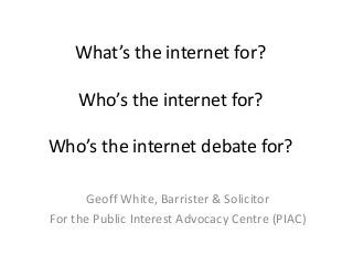 What’s the internet for?
Who’s the internet for?
Who’s the internet debate for?
Geoff White, Barrister & Solicitor
For the Public Interest Advocacy Centre (PIAC)
 