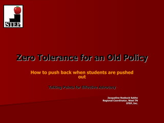 Zero Tolerance for an Old Policy How to push back when students are pushed out Talking Points for Effective Advocacy Jacqueline Roebuck Sakho Regional Coordinator, West TN STEP, Inc. 