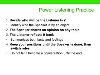Power Listening Practice
1. Decide who will be the Listener first
• Identify who the Speaker is by an object
2. The Speaker shares an opinion on any topic
3. The Listener reflects it back
• Summarizes both facts and feelings
4. Keep your positions until the Speaker is done; then
   switch roles
• Do not let it become a conversation until the end
 