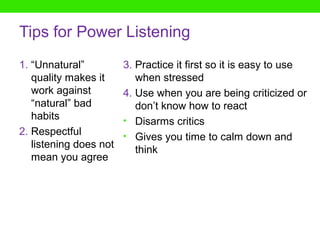 Tips for Power Listening
1. “Unnatural”          3. Practice it first so it is easy to use
   quality makes it        when stressed
   work against         4. Use when you are being criticized or
   “natural” bad           don’t know how to react
   habits               • Disarms critics
2. Respectful           • Gives you time to calm down and
   listening does not      think
   mean you agree
 