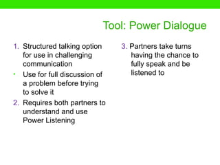 Tool: Power Dialogue
1. Structured talking option   3. Partners take turns
   for use in challenging         having the chance to
   communication                  fully speak and be
• Use for full discussion of      listened to
   a problem before trying
   to solve it
2. Requires both partners to
   understand and use
   Power Listening
 