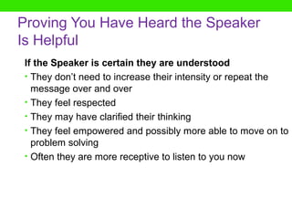 Proving You Have Heard the Speaker
Is Helpful
If the Speaker is certain they are understood
• They don’t need to increase their intensity or repeat the
  message over and over
• They feel respected
• They may have clarified their thinking
• They feel empowered and possibly more able to move on to
  problem solving
• Often they are more receptive to listen to you now
 