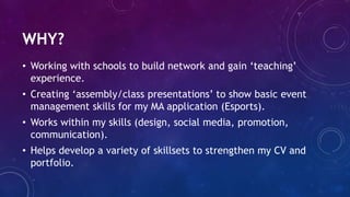WHY?
• Working with schools to build network and gain ‘teaching’
experience.
• Creating ‘assembly/class presentations’ to ...
