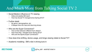 • Social Media’s influence on TV viewing:
− Daily and weekly SM reach
− How has Social TV changed since Spring 2012?
• Further detail
− By genre, demographics, etc.
− A deeper dive into new and returning shows
• Who are the Super Connectors?
− How is their behavior different from others?
− How have they changed since Spring 2012?
− Who are the Sports Super Connectors?
• How does time shifting, device usage, and binge viewing relate to Social TV?
• Academic modeling: SM’s role in driving tune in
@The_ARF #ARFRETHINK14
And Much More from Talking Social TV 2
 