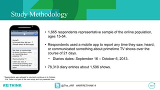 Study Methodology
• 1,665 respondents representative sample of the online population,
ages 15-54.
• Respondents used a mobile app to report any time they saw, heard,
or communicated something about primetime TV shows over the
course of 21 days.
− Diaries dates: September 16 – October 6, 2013.
• 78,310 diary entries about 1,596 shows.
@The_ARF #ARFRETHINK14
*Respondents were allowed to voluntarily continue on to October
31st. Data is not part of the main study and not presented here.
 