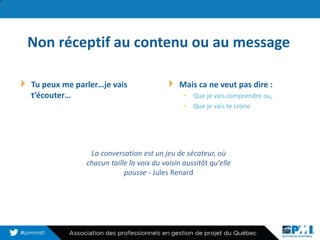 Non réceptif au contenu ou au message
Tu peux me parler…je vais
t’écouter…
Mais ca ne veut pas dire :
• Que je vais comprendre ou,
• Que je vais te croire
12
La conversation est un jeu de sécateur, où
chacun taille la voix du voisin aussitôt qu'elle
pousse - Jules Renard
 