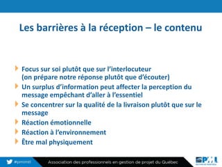 Les barrières à la réception – le contenu
13
Focus sur soi plutôt que sur l’interlocuteur
(on prépare notre réponse plutôt que d’écouter)
Un surplus d’information peut affecter la perception du
message empêchant d’aller à l’essentiel
Se concentrer sur la qualité de la livraison plutôt que sur le
message
Réaction émotionnelle
Réaction à l’environnement
Être mal physiquement
 