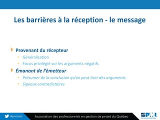 Les barrières à la réception - le message
14
Provenant du récepteur
• Généralisation
• Focus privilégié sur les arguments négatifs
Émanant de l’émetteur
• Présumer de la conclusion qu’on peut tirer des arguments
• Signaux contradictoires
 