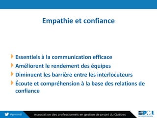 Empathie et confiance
18
Essentiels à la communication efficace
Améliorent le rendement des équipes
Diminuent les barrière entre les interlocuteurs
Écoute et compréhension à la base des relations de
confiance
 