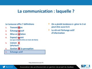 La communication : laquelle ?
Le Larousse offre 7 définitions
1. Transmission
2. Échange passif
3. Mise en relation
4. Exposé savant
(ce que j'espère être en train de faire)
5. Liaison
(physique)
6. Gestion de la perception
7. Échange actif
On a plutôt tendance à gérer le 3 et
peut être aussi le 6
La clé est l’échange actif
d’information
4
http://www.larousse.fr/
x
x
x
x
x
x
 