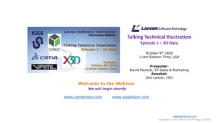 Talking Technical Illustration
Episode 1 – 3D Data
October 8th 2020
11am Eastern Time, USA
Presenter:
David Manock, VP Sales & Marketing
Panelist:
Don Larson, CEO
Welcome to the Webinar
We will begin shortly
www.cgmlarson.com www.svglarson.com
www.cgmlarson.com
Copyright Larson Software Technology (c) 2020
 