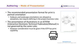 www.cgmlarson.com
Copyright Larson Software Technology (c) 2020
• The recommended presentation format for print is
portrait orientation
• Foldouts and landscape orientations are allowed as
exceptions, but require defining in the project business rules
• The presentation of illustrations in an IETP/M
(Interactive Electronic Technical Publication/Manual) is
not governed by the same rules
• However consideration must be given if the IETP has print
capability
Authoring – Mode of Presentation
 