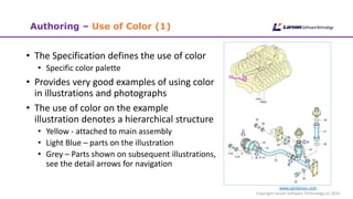 www.cgmlarson.com
Copyright Larson Software Technology (c) 2020
Authoring – Use of Color (1)
• The Specification defines the use of color
• Specific color palette
• Provides very good examples of using color
in illustrations and photographs
• The use of color on the example
illustration denotes a hierarchical structure
• Yellow - attached to main assembly
• Light Blue – parts on the illustration
• Grey – Parts shown on subsequent illustrations,
see the detail arrows for navigation
 