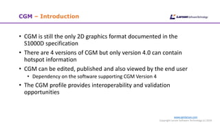 www.cgmlarson.com
Copyright Larson Software Technology (c) 2018
CGM – Introduction
• CGM is still the only 2D graphics format documented in the
S1000D specification
• There are 4 versions of CGM but only version 4.0 can contain
hotspot information
• CGM can be edited, published and also viewed by the end user
• Dependency on the software supporting CGM Version 4
• The CGM profile provides interoperability and validation
opportunities
 