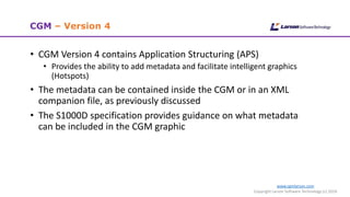 www.cgmlarson.com
Copyright Larson Software Technology (c) 2018
CGM – Version 4
• CGM Version 4 contains Application Structuring (APS)
• Provides the ability to add metadata and facilitate intelligent graphics
(Hotspots)
• The metadata can be contained inside the CGM or in an XML
companion file, as previously discussed
• The S1000D specification provides guidance on what metadata
can be included in the CGM graphic
 