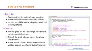 www.cgmlarson.com
Copyright Larson Software Technology (c) 2020
SVG is XML encoded
• Benefits:
• Based on the international open standard
• Structured information based on a schema
• In theory could be validated against a tailored
industry schema
• Caveats:
• Not designed for data exchange, result could
be interoperability issues
• The off-the-shelf schema covers the whole
specification
• A new profile schema would be required to
validate against specific attributes/elements
 