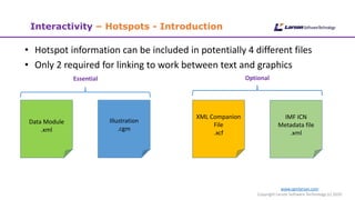 www.cgmlarson.com
Copyright Larson Software Technology (c) 2020
Interactivity – Hotspots - Introduction
• Hotspot information can be included in potentially 4 different files
• Only 2 required for linking to work between text and graphics
Data Module
.xml
Illustration
.cgm
XML Companion
File
.xcf
Essential Optional
IMF ICN
Metadata file
.xml
 