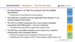 www.cgmlarson.com
Copyright Larson Software Technology (c) 2020
Interactivity – Hotspots – The file formats
• The Data Module is an XML file compliant with the S1000D
Specification
• Usually Issue 4.0 and above for recent projects
• The CGM file is inserted into the applicable Data Module, it can
contain hotspot information
• The .XCF is an XML Companion file, it can contain metadata
associated with CGM graphic – the use is optional
• The CGM viewer will need to support the companion file
• The IMF file is also XML encoded, new in Issue 4.2, it contains
substantially more metadata options
• Provides the opportunity to manage the ICN similar to a DM
• Dependency on the support of the 3rd party software, CSDB, Viewers, etc.
Data Module
.xml
Illustration
.cgm
XML
Companio
n File
.xcf
IMF ICN
Metadata
file
.xml
 