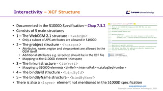 www.cgmlarson.com
Copyright Larson Software Technology (c) 2020
Interactivity – XCF Structure
• Documented in the S1000D Specification – Chap 7.3.2
• Consists of 5 main structures
• 1 – The WebCGM 2.1 structure - <webcgm>
• Only a subset of APS attributes are allowed in S1000D
• 2 – The grobject structure - <hotspot>
• Attributes, name, region and viewcontext are allowed in the
CGM itself
• Additional attributes e.g. screentip should be in the XCF file
• Mapping to the S1000D element <hotspot>
• 3 – The linkuri structure - <linkuri>
• Mapping to S1000D elements <dmRef> <internalRef> <catalogSeqNumber>
• 4 – The bindById structure - <bindById>
• 5 – The bindByName structure - <bindByName>
• There is also a <layer> element not mentioned in the S1000D specification
 