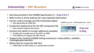 www.cgmlarson.com
Copyright Larson Software Technology (c) 2020
Interactivity – IMF Structure
• Also documented in the S1000D Specification 5 – Chap 3.9.2.7
• Refer to Part 1 of the webinar for more detailed information
• Can be used to manage any ICN multimedia object
• Not specifically for CGM files
• A potential replacement for the XCF companion file
• Also contains hotpot information
• Contains the ability to include additional metadata
• Enables the management of the ICN in a CSDB
• The CSDB has to support the IMF format
• Supports the standard S1000D linking mechanism <internalRef>, <dmRef>,
<catalogSeqNumberRef>
• Where best to create the IMF file?
• CGM Editor or XML Editor, or a combination of both
Click Link
to Blog
 