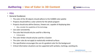 www.cgmlarson.com
Copyright Larson Software Technology (c) 2020
Authoring – Use of Color in 3D Content
• POLL
• General Guidance:
• The color of the 3D objects should adhere to the S1000D color palette
• Projects should define a color scheme for the whole program
• Projects should also define Devices, Viewers etc. capable of displaying data
• Also, consider the capabilities of the technology
• Use color consistently
• The color Red should only be used for a Warning
• Critical alerts
• The color Amber should only be used for a Caution
• The color rules do not apply to realistically rendered surfaces
• The specification encourages the use of a gradient color for the background
• Critical information situations can be supported with symbols, markings, wording etc.
 