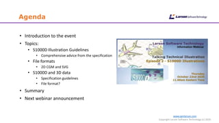 www.cgmlarson.com
Copyright Larson Software Technology (c) 2020
Agenda
• Introduction to the event
• Topics:
• S1000D Illustration Guidelines
• Comprehensive advice from the specification
• File formats
• 2D CGM and SVG
• S1000D and 3D data
• Specification guidelines
• File format?
• Summary
• Next webinar announcement
 