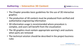 www.cgmlarson.com
Copyright Larson Software Technology (c) 2020
Authoring – Interactive 3D Content
• The Chapter provides basic guidelines for the use of 3D interactive
graphics
• The production of 3D content must be produced from verified and
authoritative engineering information
• 3D information usage is recommended where procedure is
complex, and users will benefit from the visualization
• The 3D graphics must contain appropriate warning's and cautions
when parts are removed
• The technical solution should be described in the project business
rules
 