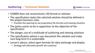 www.cgmlarson.com
Copyright Larson Software Technology (c) 2020
Authoring – Technical Solution
• S1000D does not recommend a 3D format or solution
• The specification states the selected solution should be defined in
the project business rules
• Provides the opening to use proprietary file formats and viewing solutions
• The policy seems to be in opposition to the objective of the
specification
• The danger, use of a multitude of authoring and viewing solutions
• The specification advice is you document the solution and make
sure long term it is sustainable
• Larson’s advice, select open formats for data exchange and display
• Strategy will ultimately benefit the customer
 