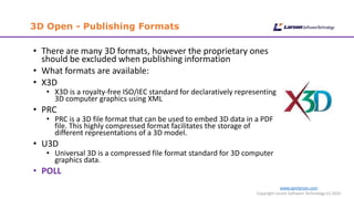 www.cgmlarson.com
Copyright Larson Software Technology (c) 2020
3D Open - Publishing Formats
• There are many 3D formats, however the proprietary ones
should be excluded when publishing information
• What formats are available:
• X3D
• X3D is a royalty-free ISO/IEC standard for declaratively representing
3D computer graphics using XML
• PRC
• PRC is a 3D file format that can be used to embed 3D data in a PDF
file. This highly compressed format facilitates the storage of
different representations of a 3D model.
• U3D
• Universal 3D is a compressed file format standard for 3D computer
graphics data.
• POLL
 
