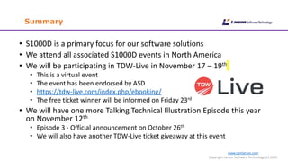 www.cgmlarson.com
Copyright Larson Software Technology (c) 2020
Summary
• S1000D is a primary focus for our software solutions
• We attend all associated S1000D events in North America
• We will be participating in TDW-Live in November 17 – 19th
• This is a virtual event
• The event has been endorsed by ASD
• https://tdw-live.com/index.php/ebooking/
• The free ticket winner will be informed on Friday 23rd
• We will have one more Talking Technical Illustration Episode this year
on November 12th
• Episode 3 - Official announcement on October 26th
• We will also have another TDW-Live ticket giveaway at this event
 